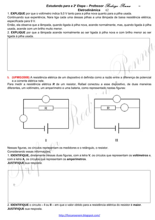 Estudando para a 2a Etapa – Professor Rodrigo Penna              – Força Mag.          62
                                  FORÇA MAGNÉTICA – 5 questões
1.     (UFMG/2001) Uma partícula com carga positiva percorre, no sentido KLMN, a trajetória plana que está
representada nesta figura:
                                                                                                    A: 35%   
                                                      II                                            D:0,83  




                            L                                                      M


                                                                                   N
                                          I                       III


                           K



No seu percurso, a partícula passa pelas regiões I, II e III, demarcadas pelas linhas tracejadas. Na região II, a
trajetória é circular, com raio igual a 1,0 m. Em cada região, existe, obrigatoriamente, um campo elétrico
uniforme ou um campo magnético uniforme.
O módulo da velocidade da partícula nos pontos K, L e M é de 2,0 m/s e, no ponto N, é de 1,0 m/s. A partícula
leva 0,50 s para ir de K até L; 1,6 s para ir de L até M; e 0,50 s para ir de M até N.
Despreze efeitos gravitacionais e qualquer tipo de atrito.
Com base nessas informações,
1. CALCULE o módulo da aceleração da partícula em cada uma das regiões – I, II e III.




2. ESPECIFIQUE a direção e o sentido do campo elétrico ou magnético em cada uma das três regiões.
   JUSTIFIQUE sua resposta.




3. Sabendo que a carga da partícula é 2,0x10-10 C e sua massa, 2,0x10-10 kg, CALCULE os módulos dos
campos identificados nas regiões II e III.




                                     www.fisicanovestibular.xpg.com.br
 