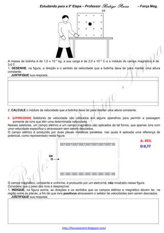 Estudando para a 2a Etapa – Professor Rodrigo Penna            – Indução            68
  JUSTIFIQUE sua resposta.




2. Considere que, nesse transformador, as perdas de energia e as resistências elétricas das bobinas são
desprezíveis e que a resistência equivalente do circuito ligado na bobina do secundário é de 30 Ω.
   CALCULE a corrente na bobina do primário.




 
3.    (UFMG/2006) Em uma aula de eletromagnetismo, o Professor Emanuel faz a montagem mostrada,
esquematicamente, nesta figura:
                                                                                                  A: 29,9%




Nessa montagem, uma barra de metal não-magnético está em contato elétrico com dois trilhos metálicos
paralelos e pode deslizar sobre eles, sem atrito. Esses trilhos estão fixos sobre uma mesa horizontal, em uma
região onde há um campo magnético uniforme, vertical e para baixo, que está indicado, na figura, pelo símbolo
⊗. Os trilhos são ligados em série a um amperímetro e a um resistor R.
Considere que, inicialmente, a barra está em repouso.
Em certo momento, Emanuel empurra a barra no sentido indicado pela seta e, em seguida, solta-a.
Nessa situação, ele observa uma corrente elétrica no amperímetro.
Com base nessas informações,
1. INDIQUE, na figura, o sentido da corrente elétrica observada por Emanuel.
   JUSTIFIQUE sua resposta. 




2. RESPONDA:
   Após a barra ser solta, sua velocidade diminui, permanece constante ou aumenta com o tempo?
   JUSTIFIQUE sua resposta. 




                                    www.fisicanovestibular.xpg.com.br
 