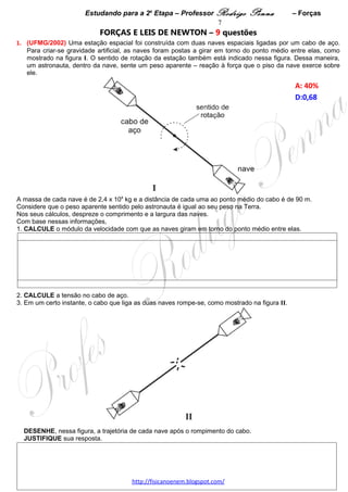 Estudando para a 2a Etapa – Professor Rodrigo Penna             – Forças              7
                            FORÇAS E LEIS DE NEWTON – 8 questões
1.     (UFMG/2002) Uma estação espacial foi construída com duas naves espaciais ligadas por um cabo de
aço. Para criar-se gravidade artificial, as naves foram postas a girar em torno do ponto médio entre elas, como
mostrado na figura I. O sentido de rotação da estação também está indicado nessa figura. Dessa maneira, um
astronauta, dentro da nave, sente um peso aparente – reação à força que o piso da nave exerce sobre ele.

                                                                                                 A: 40%  
                                                                                                 D:0,68  




A massa de cada nave é de 2,4 x 104 kg e a distância de cada uma ao ponto médio do cabo é de 90 m.
Considere que o peso aparente sentido pelo astronauta é igual ao seu peso na Terra.
Nos seus cálculos, despreze o comprimento e a largura das naves.
Com base nessas informações,
1. CALCULE o módulo da velocidade com que as naves giram em torno do ponto médio entre elas.




2. CALCULE a tensão no cabo de aço.




3. Em um certo instante, o cabo que liga as duas naves rompe-se, como mostrado na figura II.




  DESENHE, nessa figura, a trajetória de cada nave após o rompimento do cabo.

                                     www.fisicanovestibular.xpg.com.br
 