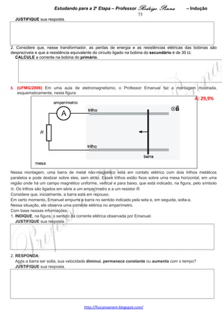 Estudando para a 2a Etapa – Professor Rodrigo Penna              – “Moderna”          73
2. O produto final do decaimento do Césio 137 é o Bário 137. A energia liberada por átomo, nesse processo, é
                6
da ordem de 10 eV, ou seja, 10–13 J.
   EXPLIQUE a origem dessa energia.




3. RESPONDA:
   Nesse processo, que radiação – a beta ou a gama – tem maior velocidade?
   JUSTIFIQUE sua resposta.




5.     (UFMG/2005) O espectro de emissão de luz do átomo de hidrogênio apresenta três séries espectrais
conhecidas como séries de Lyman, Balmer e Paschen.
Na Figura I, estão representadas as linhas espectrais que formam essas três séries. Nessa figura, as linhas
indicam os comprimentos de onda em que ocorre emissão.
                                                                                                    A: 49%   
                                                                                                    D:0,67  




Na Figura II, está representado o diagrama de níveis de energia do átomo de hidrogênio. À direita de cada nível,
está indicado seu índice e, à esquerda, o valor de sua energia. Nessa figura, as setas indicam algumas
transições atômicas, que estão agrupadas em três conjuntos – K, L e M –, cada um associado a uma das três
séries espectrais.




                                                                             
                                     www.fisicanovestibular.xpg.com.br
 