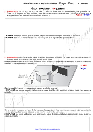 Estudando para a 2a Etapa – Professor Rodrigo Penna – “Moderna”          76
Considerando essas informações, DETERMINE os raios permitidos para as órbitas de Bohr em termos
de N, m e q e, também, das constantes físicas necessárias.




 
 
9.      (UFMG/2010) O espectro de emissão de luz do átomo de hidrogênio é discreto, ou
seja, são emitidas apenas ondas eletromagnéticas de determinadas frequências, que, por
sua vez, fornecem informações sobre os níveis de energia desse átomo. Na figura ao
lado, está representado o diagrama de níveis de energia do átomo de hidrogênio.


1. No século XIX, já se sabia que cada frequência do espectro de emissão do hidrogênio é
igual à soma ou à diferença de duas outras frequências desse espectro.




EXPLIQUE por que isso ocorre.
                                    www.fisicanovestibular.xpg.com.br
 