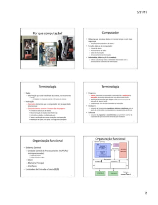 3/31/11




                  Por	
  que	
  computação?	
                                                                                                                       Computador	
  
                                                                                                                               •  Máquina	
  que	
  processa	
  dados	
  em	
  menos	
  tempo	
  e	
  com	
  mais	
  
                                                                                                                                  segurança	
  
                                                                                                                                    –  “Processamento	
  eletrônico	
  de	
  dados.”	
  
                                                                                                                               •  Funções	
  básicas	
  do	
  computador:	
  
                                                                                                                                    –    Entrada	
  de	
  dados	
  
                                                                                                                                    –    Processamento	
  de	
  dados	
  
                                                                                                                                    –    Saída	
  de	
  informações	
  
                                                                                                                                    –    Armazenamento	
  de	
  informações	
  
                                                                                                                               •  Informá(ca	
  (Informação	
  Automá(ca)	
  
                                                                                                                                    –  Ciência	
  que	
  abrange	
  todas	
  as	
  aWvidades	
  relacionadas	
  com	
  o	
  
                                                                                                                                       processamento	
  automáWco	
  de	
  informações	
  


                                                                                                                                                                                                                                                    8	
  




                                   Terminologia	
                                                                                                                  Terminologia	
  
•  Dado	
                                                                                                                      •  Programa	
  
    –  Informação	
  que	
  será	
  trabalhada	
  durante	
  o	
  processamento	
                                                   –  roteiro	
  que	
  orienta	
  o	
  computador,	
  mostrando-­‐lhe	
  a	
  seqüência	
  de	
  
        •  Exemplos	
                                                                                                                  operações	
  necessárias	
  para	
  executar	
  uma	
  determinada	
  tarefa	
  
               –  10	
  (idade),	
  12	
  x	
  8	
  (pressão	
  arterial),	
  1.99	
  (altura	
  em	
  metros)	
                    –  seqüência	
  de	
  instruções	
  que	
  dirigem	
  a	
  CPU	
  (Central	
  Processing	
  Unit)	
  na	
  
•  Instrução	
                                                                                                                         execução	
  de	
  alguma	
  tarefa	
  
    –  Operação	
  elementar	
  que	
  o	
  computador	
  tem	
  a	
  capacidade	
                                                  –  composto	
  por	
  uma	
  série	
  de	
  comandos	
  ou	
  instruções	
  
       de	
  processar	
                                                                                                       •  Hardware	
  
    –  Conjunto	
  básico,	
  comum	
  à	
  maioria	
  das	
  linguagens:	
                                                         –  conjunto	
  de	
  componentes	
  mecânicos,	
  elétricos	
  e	
  eletrônicos	
  com	
  os	
  
        •    Entrada	
  e	
  saída	
  (E/S)	
  de	
  dados	
                                                                           quais	
  são	
  construídos	
  os	
  computadores	
  e	
  equipamentos	
  periféricos	
  
        •    Movimentação	
  de	
  dados	
  (transferência)	
                                                                  •  Soiware	
  
        •    AritméWca:	
  adição,	
  mulWplicação,	
  etc.	
                                                                       –  conjunto	
  de	
  programas	
  e	
  procedimentos	
  que	
  permitem	
  usufruir	
  da	
  
        •    Testes:	
  veriﬁcação	
  de	
  certas	
  condições	
  (comparação)	
                                                      capacidade	
  de	
  processamento	
  fornecida	
  pelo	
  hardware	
  
        •    RepeWção	
  de	
  ações,	
  em	
  geral,	
  com	
  algumas	
  variações	
  
                                                                                                                       9	
                                                                                                                        10	
  




                                                                                                                                                    Organização	
  funcional	
  
                 Organização	
  funcional	
  	
  
•  Sistema	
  Central	
  
    –  Unidade	
  Central	
  de	
  Processamento	
  (UCP/CPU/
       microprocessador)	
  
        •  Unidade	
  de	
  Controle	
  
        •  Unidade	
  AritméWca	
  e	
  Lógica	
  

    –  Clock	
  
    –  Memória	
  Principal	
  
    –  Interfaces	
  
•  Unidades	
  de	
  Entrada	
  e	
  Saída	
  (E/S)	
  

                                                                                                                     11	
                                                                                                                         12	
  




                                                                                                                                                                                                                                                                 2
 
