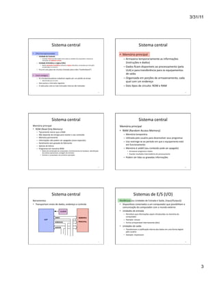 3/31/11




                                        Sistema	
  central	
                                                                                                                         Sistema	
  central	
  
•  CPU/microprocessador	
  
      –  Unidade	
  de	
  Controle	
  
                                                                                                                                                        •  Memória	
  principal	
  
             •  Controla	
  o	
  ﬂuxo	
  de	
  informações	
  entre	
  todas	
  as	
  unidades	
  do	
  computador	
  e	
  executa	
  as	
  
                instruções	
  na	
  seqüência	
  correta	
  
                                                                                                                                                             –  Armazena	
  temporariamente	
  as	
  informações	
  
      –  Unidade	
  Aritmé(ca	
  e	
  Lógica	
  (UAL)	
                                                                                                         (instruções	
  e	
  dados)	
  
             •  Realiza	
  operações	
  aritmé(cas	
  (cálculos)	
  e	
  lógicas	
  (decisões),	
  comandada	
  por	
  instruções	
  
                armazenadas	
  na	
  memória	
                                                                                                               –  Dados	
  ﬁcam	
  disponíveis	
  ao	
  processamento	
  (pela	
  
      –  Fica	
  em	
  uma	
  placa	
  de	
  circuitos	
  chamada	
  placa-­‐mãe	
  (“motherboard”)	
                                                           ULA)	
  e	
  para	
  transferência	
  para	
  os	
  equipamentos	
  
                                                                                                                                                                de	
  saída	
  
•  Clock	
  (relógio)	
  
      –  Os	
  microprocessadores	
  trabalham	
  regidos	
  por	
  um	
  padrão	
  de	
  tempo	
                                                            –  Organizada	
  em	
  porções	
  de	
  armazenamento,	
  cada	
  
             •  determinado	
  por	
  um	
  clock	
  
      –  Gera	
  pulsos	
  a	
  intervalos	
  regulares	
  
                                                                                                                                                                qual	
  com	
  um	
  endereço	
  
      –  A	
  cada	
  pulso	
  uma	
  ou	
  mais	
  instruções	
  internas	
  são	
  realizadas	
                                                            –  Dois	
  Wpos	
  de	
  circuito:	
  ROM	
  e	
  RAM	
  

                                                                                                                                               13	
                                                                                                              14	
  




                                        Sistema	
  central	
                                                                                                                         Sistema	
  central	
  
Memória	
  principal	
                                                                                                                                  Memória	
  principal	
  
•  ROM	
  (Read	
  Only	
  Memory)	
  
      –    Tipicamente	
  menor	
  que	
  a	
  RAM	
  
                                                                                                                                                        •  RAM	
  (Random	
  Access	
  Memory)	
  
      –    Não	
  depende	
  de	
  energia	
  para	
  manter	
  o	
  seu	
  conteúdo	
                                                                       –  Memória	
  temporária	
  
      –    Memória	
  permanente	
                                                                                                                           –  UWlizada	
  pelo	
  usuário	
  para	
  desenvolver	
  seus	
  programas	
  
      –    Informações	
  não	
  podem	
  ser	
  apagadas	
  (casos	
  especiais)	
  
                                                                                                                                                             –  Uso	
  restringe-­‐se	
  ao	
  período	
  em	
  que	
  o	
  equipamento	
  está	
  
      –    Geralmente	
  vem	
  gravada	
  do	
  fabricante	
  
      –    Apenas	
  de	
  leitura	
  
                                                                                                                                                                em	
  funcionamento	
  
      –    Programas	
  em	
  memória	
  ROM	
  	
                                                                                                           –  Memória	
  é	
  voláWl	
  (seu	
  conteúdo	
  pode	
  ser	
  apagado)	
  	
  
             •  RoWna	
  de	
  inicialização	
  do	
  computador,	
  reconhecimento	
  do	
  hardware,	
  idenWﬁcação	
                                            •  Armazenar	
  programas	
  e	
  dados	
  
                do	
  sistema	
  operacional,	
  contagem	
  de	
  memória	
  
                                                                                                                                                                   •  Guardar	
  resultados	
  intermediários	
  do	
  processamento	
  
             •  Orientar	
  o	
  computador	
  nas	
  primeiras	
  operações	
  
                                                                                                                                                             –  Podem	
  ser	
  lidas	
  ou	
  gravadas	
  informações	
  


                                                                                                                                               15	
                                                                                                              16	
  




                                        Sistema	
  central	
                                                                                                                Sistemas	
  de	
  E/S	
  (I/O)	
  
Barramentos	
                                                                                                                                           Periféricos	
  (ou	
  Unidades	
  de	
  Entrada	
  e	
  Saída,	
  (Input/Output))	
  
•  Transportam	
  sinais	
  de	
  dados,	
  endereço	
  e	
  controle	
                                                                                 •  DisposiWvos	
  conectados	
  a	
  um	
  computador	
  que	
  possibilitam	
  a	
  
                                                                                                                                                           comunicação	
  do	
  computador	
  com	
  o	
  mundo	
  externo	
  
                                                                                                                                                        •  Unidades	
  de	
  entrada	
  
                                                                                                                                                             –  Permitem	
  que	
  informações	
  sejam	
  introduzidas	
  na	
  memória	
  do	
  
                                                                                                                                                                computador	
  
                                                                                                                                                             –  Exemplo:	
  mouse	
  
                                                                                                                                                             –  Forma	
  armazenável	
  internamente	
  (bits)	
  
                                                                                                                                                        •  Unidades	
  de	
  saída	
  
                                                                                                                                                             –  Transformam	
  a	
  codiﬁcação	
  interna	
  dos	
  dados	
  em	
  uma	
  forma	
  legível	
  
                                                                                                                                                                pelo	
  usuário	
  
                                                                                                                                                             –  Exemplo:	
  Impressora	
  


                                                                                                                                               17	
                                                                                                              18	
  




                                                                                                                                                                                                                                                                               3
 