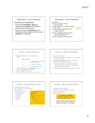 3/31/11




             Soiware	
  Básico	
  –	
  Ling.	
  de	
  Programação	
                                                              Soiware	
  Básico	
  –	
  Ling.	
  de	
  Programação	
  

   LINGUAGENS	
  DE	
  PROGRAMAÇÃO	
                                                                                   VISÃO	
  GLOBAL	
  
                                                                                                                       1a	
  geração	
  -­‐	
  Linguagens	
  de	
  máquina	
  
   •  Conjunto	
  de	
  convenções	
  e	
  regras	
  que	
                                                                   –  0010	
  0001	
  0110	
  1100	
  
      especiﬁcam	
  como	
  instruir	
  o	
  computador	
  a	
                                                         2a	
  geração	
  -­‐	
  Linguagens	
  de	
  montagem	
  (assembly)	
  
                                                                                                                             –  ADD	
  R1,	
  TOTAL	
                                                                    BAIXO NÍVEL
      executar	
  determinadas	
  tarefas	
                                                                            3a	
  geração	
  -­‐	
  Linguagens	
  orientadas	
  ao	
  usuário	
                                ALTO NÍVEL
   •  Serve	
  como	
  meio	
  de	
  comunicação	
  entre	
  o	
                                                             –  LET	
  SOMA	
  =	
  VAR1	
  +	
  TOTAL	
  
                                                                                                                             –  IF	
  SOMA	
  >	
  3	
  THEN	
  EXIT	
  
      indivíduo	
  que	
  deseja	
  resolver	
  um	
  determinado	
                                                    4a	
  geração	
  -­‐	
  Linguagens	
  orientadas	
  à	
  aplicação	
  
      problema	
  e	
  o	
  computador	
  	
                                                                                 –  LIST	
  ALL	
  NOME,	
  ENDERECO,	
  TELEFONE	
  
                                                                                                                             –  FOR	
  CIDADE	
  =	
  “PORTO	
  ALEGRE”	
  
                                                                                                                       5a	
  geração	
  -­‐	
  Linguagens	
  de	
  conhecimento	
  (IA)	
  


                                                                                                              31	
                                                                                                                      32	
  




                 1a	
  geração	
  -­‐	
  Linguagens	
  de	
  Máquina	
                                                            2a	
  geração	
  -­‐	
  Linguagens	
  de	
  Montagem	
  

   •  Linguagem	
  de	
  máquina	
  escrita	
  em	
  notação	
  binária	
                                              •  Linguagem	
  de	
  baixo	
  nível	
  
         –  Exemplo:	
                                                                                                 •  Minimizar	
  as	
  diﬁculdades	
  da	
  programação	
  em	
  notação	
  binária	
  
                           	
  	
  	
  0010	
  0001	
  0110	
  1100	
                                                        –  Assemblers	
  (montadores)	
  
                                                                                                                       •  Usam	
  códigos	
  mnemônicos	
  com	
  letras	
  e	
  números	
  para	
  
                                                                           Endereço da posição de memória
                                                                                                                          representar	
  os	
  comandos,	
  por	
  exemplo:	
  
                                                                           que contém o dado
                                                                                                                             –  LOAD	
  B:	
  carrega	
  no	
  registrador	
  o	
  dado	
  que	
  está	
  no	
  endereço	
  B	
  
                                                                            Endereço do registrador                          –  ADD	
  A:	
  adiciona	
  ao	
  registrador	
  o	
  dado	
  que	
  está	
  no	
  endereço	
  A	
  
                                                                                                                             –  ADD	
  R1,	
  TOTAL:	
  R1	
  representa	
  o	
  registrador	
  1	
  e	
  TOTAL	
  é	
  o	
  nome	
  
                                                                            Código da operação: Adição                          atribuído	
  ao	
  endereço	
  de	
  memória	
  108	
  
         –  soma	
  do	
  dados	
  armazenado	
  no	
  registrador	
  0001	
  com	
  o	
  dado	
                       •  Processamento	
  requer	
  tradução	
  para	
  linguagem	
  de	
  máquina	
  
            armazenado	
  na	
  posição	
  de	
  memória	
  0110	
  1100	
  
   •  Programa	
  =	
  seqüência	
  de	
  zeros	
  e	
  uns	
  
         –  Programação	
  trabalhosa,	
  cansaWva	
  e	
  fortemente	
  sujeita	
  a	
  erros	
              33	
                                                                                                                      34	
  




           3a	
  geração	
  –	
  Lings.	
  Orientadas	
  ao	
  Usuário	
                                                      4a	
  geração	
  –	
  Lings.	
  Orientadas	
  à	
  Aplicação	
  
•  Linguagem	
  genérica	
  de	
  alto	
  nível	
  
•  Usam	
  comandos	
  com	
  nomes	
  geralmente	
                                                                    •    Linguagem	
  orientada	
  à	
  aplicação	
  	
  
   auto-­‐explanaWvos	
  	
                                                                                            •    Gera	
  código	
  a	
  parWr	
  de	
  expressões	
  de	
  alto	
  nível	
  
    –  Exemplo:	
  read,	
  write,	
  if,	
  open…	
                              Exemplo em Pascal                    •    Facilita	
  o	
  uso	
  da	
  linguagem	
  
                                                                          program Exemplo;
•  Principais	
  linguagens	
                                             var a,b: integer;                            •    Exemplo:	
  DBASE,	
  SQL	
  
    –    Fortran	
  (1954)	
                                              begin
    –    Cobol	
  (1959)	
                                                  write ('Digite um número para A');                                    Exemplo em DBASE
    –    Basic	
  (1965)	
                                                  readln (a);                                                   List All Nome, Endereco, Telefone
                                                                            write ('Digite o número para B');
    –    Pascal	
  (1975)	
                                                 readln (b);
                                                                                                                                          For Cidade = “Porto Alegre”
    –    C	
  (1980)	
                                                           if (a > b) then
                                                                                     writeln ('A é maior que B')                        Lê todos os registros que compõem um
                                                                                 else                                                   arquivo e, para cada lido, seleciona
                                                                                     writeln ('B é maior que A');                       aqueles cuja cidade = “Porto Alegre”.
                                                                          end.
                                                                                                              35	
                                                                                                                      36	
  




                                                                                                                                                                                                                                                      6
 