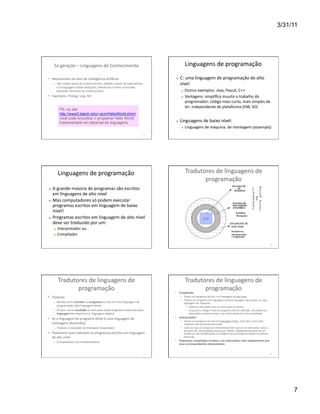 3/31/11




       5a	
  geração	
  –	
  Linguagens	
  de	
  Conhecimento	
                                                                 Linguagens	
  de	
  programação	
  

•  Mecanismos	
  da	
  área	
  de	
  Inteligência	
  ArWﬁcial	
                                                          C:	
  uma	
  linguagem	
  de	
  programação	
  de	
  alto	
  
      –  São	
  criadas	
  bases	
  de	
  conhecimentos,	
  obWdas	
  a	
  parWr	
  de	
  especialistas,	
                nível	
  
         e	
  as	
  linguagens	
  fazem	
  deduções,	
  inferências	
  e	
  Wram	
  conclusões	
  
         baseadas	
  nas	
  bases	
  de	
  conhecimento.	
                                                                     Outros	
  exemplos:	
  Java,	
  Pascal,	
  C++	
  
•  Exemplos:	
  Prolog,	
  Lisp,	
  Art	
                                                                                      Vantagens:	
  simpliﬁca	
  muuito	
  o	
  trabalho	
  do	
  
                                                                                                                                programador;	
  código	
  mais	
  curto,	
  mais	
  simples	
  de	
  
                                                                                                                                ler;	
  independente	
  de	
  plataforma	
  (HW,	
  SO)	
  
             PS: no site
             http://www2.latech.edu/~acm/HelloWorld.shtml
             você pode encontrar o programa ‘Hello World’
             implementado em dezenas de linguagens                                                                       Linguagens	
  de	
  baixo	
  nível:	
  
                                                                                                                               Linguagem	
  de	
  máquina,	
  de	
  montagem	
  (assemply)	
  
                                                                                                           37	
  




            Linguagens	
  de	
  programação	
                                                                                   Tradutores	
  de	
  linguagens	
  de	
  
                                                                                                                                       programação	
  	
  
     A	
  grande	
  maioria	
  de	
  programas	
  são	
  escritos	
  
      em	
  linguagens	
  de	
  alto	
  nível	
  
     Mas	
  computadores	
  só	
  podem	
  executar	
  
      programas	
  escritos	
  em	
  linguagem	
  de	
  baixo	
  
      nível!	
  
     Programas	
  escritos	
  em	
  linguagem	
  de	
  alto	
  nível	
                                                                                UCP
      deve	
  ser	
  traduzido	
  por	
  um:	
  
           Interpretador	
  ou	
  
           Compilador	
  

                                                                                                                                                                                                                                               40	
  




            Tradutores	
  de	
  linguagens	
  de	
                                                                              Tradutores	
  de	
  linguagens	
  de	
  
                   programação	
                                                                                                       programação	
  
                                                                                                                    •  Compilador	
  
•  Tradutor	
                                                                                                             –  Traduz	
  um	
  programa	
  escrito	
  	
  em	
  linguagem	
  de	
  alto	
  nível	
  
                                                                                                                          –  Produz	
  um	
  programa	
  em	
  linguagem	
  objeto	
  (linguagem	
  executável,	
  ou	
  seja,	
  
      –  Recebe	
  como	
  entrada	
  um	
  programa	
  escrito	
  em	
  uma	
  linguagem	
  de	
                            linguagem	
  de	
  máquina)	
  
         programação	
  (dita	
  linguagem	
  fonte)	
  	
                                                                      •  Pode	
  ser	
  executado	
  uma	
  ou	
  mais	
  vezes	
  no	
  futuro	
  
      –  Produz	
  	
  como	
  resultado	
  as	
  instruções	
  deste	
  programa	
  traduzidas	
  para	
                       •  Enquanto	
  o	
  código	
  fonte	
  do	
  programa	
  não	
  for	
  alterado,	
  ele	
  poderá	
  ser	
  
         linguagem	
  de	
  máquina	
  (i.e.	
  linguagem	
  objeto)	
                                                             executado	
  sucessivas	
  vezes,	
  sem	
  necessidade	
  de	
  nova	
  compilação	
  
•  Se	
  a	
  linguagem	
  do	
  programa	
  fonte	
  é	
  uma	
  linguagem	
  de	
                                 •  Interpretador	
  	
  
                                                                                                                          –  Traduz	
  um	
  programa	
  escrito	
  em	
  linguagem	
  fonte,	
  instrução	
  a	
  instrução,	
  
   montagem	
  (Assembly)	
                                                                                                  enquanto	
  ele	
  vai	
  sendo	
  executado	
  
      –  Tradutor	
  é	
  chamado	
  de	
  Montador	
  (Assembler)	
                                                      –  Cada	
  vez	
  que	
  um	
  programa	
  interpretado	
  Wver	
  que	
  ser	
  re-­‐executado,	
  todo	
  o	
  
                                                                                                                             processo	
  de	
  	
  interpretação	
  deverá	
  ser	
  refeito,	
  independentemente	
  de	
  ter	
  
•  Tradutores	
  que	
  traduzem	
  os	
  programas	
  escritos	
  em	
  linguagem	
                                         havido	
  ou	
  não	
  modiﬁcações	
  no	
  código	
  fonte	
  do	
  programa	
  desde	
  sua	
  úlWma	
  
   de	
  alto	
  nível	
  	
                                                                                                 execução	
  
      –  Compiladores	
  e	
  os	
  interpretadores	
                                                               •  Programas	
  compilados	
  tendem	
  a	
  ser	
  executados	
  mais	
  rapidamente	
  que	
  
                                                                                                                       seus	
  correspondentes	
  interpretados	
  


                                                                                                           41	
                                                                                                                                42	
  




                                                                                                                                                                                                                                                             7
 