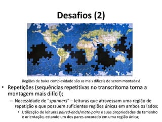 Desafios (2)
Regiões de baixa complexidade são as mais difíceis de serem montadas!
• Repetições (sequências repetitivas no transcritoma torna a
montagem mais difícil);
– Necessidade de "spanners" – leituras que atravessam uma região de
repetição e que possuem suficientes regiões únicas em ambos os lados;
• Utilização de leituras paired-ends/mate-pairs e suas propriedades de tamanho
e orientação, estando um dos pares ancorado em uma região única;
 