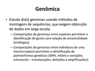 Genômica
• Estudo do(s) genomas usando métodos de
montagem de sequências, que exigem obtenção
de dados em larga-escala.
– Comparações de genomas entre espécies permitem a
identificação de genes com relação de ancestralidade
(ortólogos);
– Comparações de genomas entre indivíduos de uma
mesma espécie permitem a identificação de
polimorfismos genéticos (SNPs, InDels e variações
estruturais – translocações, deleções e amplificações);
 