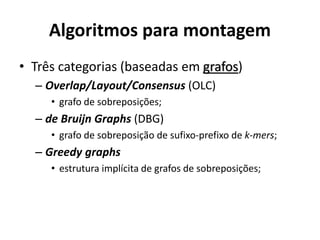 Algoritmos para montagem
• Três categorias (baseadas em grafos)
– Overlap/Layout/Consensus (OLC)
• grafo de sobreposições;
– de Bruijn Graphs (DBG)
• grafo de sobreposição de sufixo-prefixo de k-mers;
– Greedy graphs
• estrutura implícita de grafos de sobreposições;
 