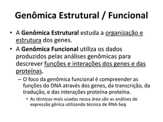 Genômica Estrutural / Funcional
• A Genômica Estrutural estuda a organização e
estrutura dos genes.
• A Genômica Funcional utiliza os dados
produzidos pelas análises genômicas para
descrever funções e interações dos genes e das
proteínas.
– O foco da genômica funcional é compreender as
funções do DNA através dos genes, da transcrição, da
tradução, e das interações proteína-proteína.
• As técnicas mais usadas nessa área são as análises de
expressão gênica utilizando técnica de RNA-Seq
 