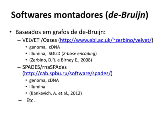 Softwares montadores (de-Bruijn)
• Baseados em grafos de de-Bruijn:
– VELVET /Oases (http://www.ebi.ac.uk/~zerbino/velvet/)
• genoma, cDNA
• Illumina, SOLiD (2-base encoding)
• (Zerbino, D.R. e Birney E., 2008)
– SPADES/rnaSPAdes
(http://cab.spbu.ru/software/spades/)
• genoma, cDNA
• Illumina
• (Bankevich, A. et al., 2012)
– Etc.
 
