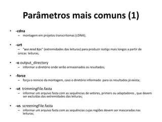 Parâmetros mais comuns (1)
• -cdna
– montagem em projetos transcritomas (cDNA);
• -urt
– "use read tips" (extremidades das leituras) para produzir isotigs mais longos a partir de
únicas leituras;
• -o output_directory
– informar o diretório onde serão armazenados os resultados;
• -force
– força o reinicio da montagem, caso o diretório informado para os resultados já exista;
• -vt trimmingFile.fasta
– informar um arquivo fasta com as sequências de vetores, primers ou adaptadores , que devem
ser excluídas das extremidades das leituras;
• -vs screeningFile.fasta
– informar um arquivo fasta com as sequências cujas regiões devem ser mascaradas nas
leituras;
 