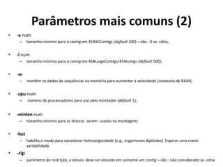Parâmetros mais comuns (2)
• -a num
– tamanho mínimo para o contig em 454AllContigs (default 100) – obs.: 0 se -cdna;
• -l num
– tamanho mínimo para o contig em 454LargeContigs/454Isotigs (default 500);
• -m
– mantém os dados de sequências na memória para aumentar a velocidade (necessita de RAM);
• -cpu num
– número de processadores para uso pelo montador (default 1);
• -minlen num
– tamanho mínimo para as leituras serem usadas na montagem;
• -het
– habilita o modo para considerar heterozigozidade (e.g., organismos diplóides). Esperar uma maior
variabilidade.
• -rip
– parâmetro de restrição, a leitura deve ser alocada em somente um contig – obs.: não considerado se -cdna
 