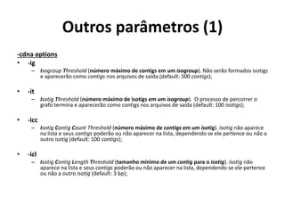Outros parâmetros (1)
-cdna options
• -ig
– Isogroup Threshold (número máximo de contigs em um isogroup). Não serão formados isotigs
e aparecerão como contigs nos arquivos de saída (default: 500 contigs);
• -it
– Isotig Threshold (número máximo de isotigs em um isogroup). O processo de percorrer o
grafo termina e aparecerão como contigs nos arquivos de saída (default: 100 isotigs);
• -icc
– Isotig Contig Count Threshold (número máximo de contigs em um isotig). Isotig não aparece
na lista e seus contigs poderão ou não aparecer na lista, dependendo se ele pertence ou não a
outro isotig (default: 100 contigs);
• -icl
– Isotig Contig Length Threshold (tamanho mínimo de um contig para o isotig). Isotig não
aparece na lista e seus contigs poderão ou não aparecer na lista, dependendo se ele pertence
ou não a outro isotig (default: 3 bp);
 
