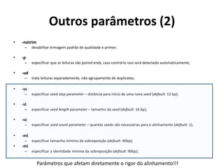 Outros parâmetros (2)
• -notrim
– desabilitar trimagem padrão de qualidade e primer;
• -p
– especificar que as leituras são paired-ends, caso contrário isso será detectado automaticamente;
• -ud
– trata leituras separadamente, não agrupamento de duplicatas;
• -ss
– especificar seed step parameter – distância para início de uma nova seed (default: 12 bp);
• -sl
– especificar seed length parameter – tamanho da seed (default: 16 bp);
• -sc
– especificar seed count parameter – quantas seeds são necessárias para o alinhamento (default: 1);
• -ml
– especificar tamanho mínimo da sobreposição (default: 40bp);
• -mi
– especificar a identidade mínima da sobreposição (default: 90bp);
Parâmetros que afetam diretamente o rigor do alinhamento!!!
 