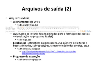 Arquivos de saída (2)
• Arquivos extras
– Alinhamentos de ORFs
• 454IsotigOrfAlign.txt
isotig00018 2881 GGCGGGCAGTAAATATCATCATTGAGAATGCCCTCTTTCACTTGCAGAAAGAACAGGCGCTGAGTGATGTCCTGAATCAA 2960
-1:1503..3236* 119 .P..P..C..Y..I..D..D..N..L..I..G..E..K..V..Q..L..F..F..L..R..Q..T..I..D..Q..I..L 93
-2:2660..2902 8 L..R..A..T..F..I..M..M 1
+3:2709..3152 59 ..R..A..V..N..I..I..I..E..N..A..L..F..H..L..Q..K..E..Q..A..L..S..D..V..L..N..Q.. 84
– ACE (Como as leituras foram alinhadas para a formação dos Isotigs
– visualização no programa Tablet)
• 454Isotigs.ace
– Estatísticas (Estatísticas da montagem, e.g. número de leituras e
bases alinhadas, sobreposições, tamanho médio dos contigs, etc.)
• 454NewblerMetrics.txt
– http://contig.wordpress.com/2010/03/11/newbler-output-i-the-
454newblermetrics-txt-file/
– Progresso de execução
• 454NewblerProgress.txt
R (Arg) A (Ala) ...
 