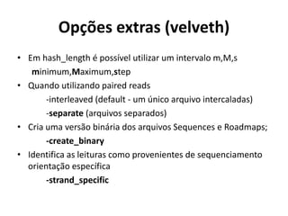 Opções extras (velveth)
• Em hash_length é possível utilizar um intervalo m,M,s
minimum,Maximum,step
• Quando utilizando paired reads
-interleaved (default - um único arquivo intercaladas)
-separate (arquivos separados)
• Cria uma versão binária dos arquivos Sequences e Roadmaps;
-create_binary
• Identifica as leituras como provenientes de sequenciamento
orientação específica
-strand_specific
 
