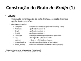 Construção do Grafo de-Bruijn (1)
• velvetg
– Construção e manipulação do grafo de-Bruijn, correção de erros e
resolução de repetições.
– Arquivos gerados:
• contigs.fa - sequências consensos (gaps dentro contigs = N's);
• PreGraph - grafo intermediário 0;
• Graph - grafo intermediário 1;
• Graph2 - grafo intermediário 2;
• LastGraph - descrição plena do grafo de-Bruijn produzido;
• Log - descrição das ações executadas;
• stats.txt - números relativos à montagem;
• UnusedReads.fa - sequências não utilizadas na montagem;
• velvet_asm.afg - formato compatível com AMOS (-amos_file yes);
./velvetg output_directory [options]
 