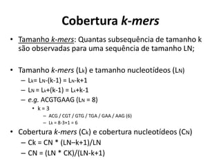 Cobertura k-mers
• Tamanho k-mers: Quantas subsequência de tamanho k
são observadas para uma sequência de tamanho LN;
• Tamanho k-mers (Lk) e tamanho nucleotídeos (LN)
– Lk= LN-(k-1) = LN-k+1
– LN = Lk+(k-1) = Lk+k-1
– e.g. ACGTGAAG (LN = 8)
• k = 3
– ACG / CGT / GTG / TGA / GAA / AAG (6)
– Lk = 8-3+1 = 6
• Cobertura k-mers (Ck) e cobertura nucleotídeos (CN)
– Ck = CN * (LN–k+1)/LN
– CN = (LN * CK)/(LN-k+1)
 