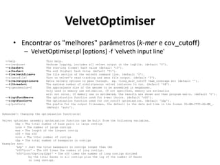 VelvetOptimiser
• Encontrar os "melhores" parâmetros (k-mer e cov_cutoff)
– VelvetOptimiser.pl [options] -f 'velveth input line'
--help This help.
--v|verbose+ Verbose logging, includes all velvet output in the logfile. (default '0').
--s|hashs=i The starting (lower) hash value (default '19').
--e|hashe=i The end (higher) hash value (default '31').
--f|velvethfiles=s The file section of the velveth command line. (default '0').
--a|amosfile! Turn on velvet's read tracking and amos file output. (default '0').
--o|velvetgoptions=s Extra velvetg options to pass through. eg. -long_mult_cutoff -max_coverage etc (default '').
--t|threads=i The maximum number of simulataneous velvet instances to run. (default '48').
--g|genomesize=f The approximate size of the genome to be assembled in megabases.
Only used in memory use estimation. If not specified, memory use estimation
will not occur. If memory use is estimated, the results are shown and then program exits. (default '0').
--k|optFuncKmer=s The optimisation function used for k-mer choice. (default 'n50').
--c|optFuncCov=s The optimisation function used for cov_cutoff optimisation. (default 'Lbp').
--p|prefix=s The prefix for the output filenames, the default is the date and time in the format DD-MM-YYYY-HH-MM_.
(default 'auto').
Advanced!: Changing the optimisation function(s)
Velvet optimiser assembly optimisation function can be built from the following variables.
Lbp = The total number of base pairs in large contigs
Lcon = The number of large contigs
max = The length of the longest contig
n50 = The n50
ncon = The total number of contigs
tbp = The total number of basepairs in contigs
Examples are:
'Lbp' = Just the total basepairs in contigs longer than 1kb
'n50*Lcon' = The n50 times the number of long contigs.
'n50*Lcon/tbp+log(Lbp)' = The n50 times the number of long contigs divided
by the total bases in all contigs plus the log of the number of bases
in long contigs.
 