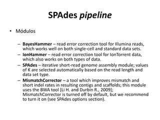 SPAdes pipeline
• Módulos
– BayesHammer – read error correction tool for Illumina reads,
which works well on both single-cell and standard data sets.
– IonHammer – read error correction tool for IonTorrent data,
which also works on both types of data.
– SPAdes – iterative short-read genome assembly module; values
of K are selected automatically based on the read length and
data set type.
– MismatchCorrector – a tool which improves mismatch and
short indel rates in resulting contigs and scaffolds; this module
uses the BWA tool [Li H. and Durbin R., 2009];
MismatchCorrector is turned off by default, but we recommend
to turn it on (see SPAdes options section).
 