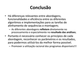 Conclusão
• Há diferenças relevantes entre abordagens,
funcionalidades e eficiência entre os diferentes
algoritmos e implementações para as tarefas de
alinhamento de sequências e montagem;
– As diferentes abordagens refletem diretamente no
processamento e especialmente no resultado das análises;
• Portanto é necessário conhecer os princípios de cada
abordagem, reconhecer os parâmetros e os resultados,
para podermos utilizá-los da melhor forma possível.
– Promover a utilização racional dos programas disponíveis!!!
 