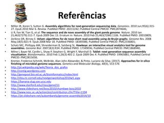 Referências
• Miller JR, Koren S, Sutton G. Assembly algorithms for next-generation sequencing data. Genomics. 2010 Jun;95(6):315-
27. Epub 2010 Mar 6. Review. PubMed PMID: 20211242; PubMed Central PMCID: PMC2874646;
• Li R, Fan W, Tian G, et al. The sequence and de novo assembly of the giant panda genome. Nature. 2010 Jan
21;463(7279):311-7. Epub 2009 Dec 13. Erratum in: Nature. 2010 Feb 25;463(7284):1106. PubMed PMID: 20010809;
• Zerbino DR, Birney E. Velvet: algorithms for de novo short read assembly using de Bruijn graphs. Genome Res. 2008
May;18(5):821-9. Epub 2008 Mar 18. PubMed PMID: 18349386; PubMed Central PMCID: PMC2336801;
• Schatz MC, Phillippy AM, Shneiderman B, Salzberg SL. Hawkeye: an interactive visual analytics tool for genome
assemblies. Genome Biol. 2007;8(3):R34. PubMed PMID: 17349036; PubMed Central PMCID: PMC1868940;
• Milne I, Bayer M, Cardle L, Shaw P, Stephen G, Wright F, Marshall D. Tablet--next generation sequence assembly
visualization. Bioinformatics. 2010 Feb 1;26(3):401-2. Epub 2009 Dec 4. PubMed PMID: 19965881; PubMed Central
PMCID: PMC2815658;
• Kremer, Frederico Schmitt, McBride, Alan John Alexander, & Pinto, Luciano da Silva. (2017). Approaches for in silico
finishing of microbial genome sequences. Genetics and Molecular Biology, 40(3), 553-576
• http://pt.wikipedia.org/wiki/Teoria_dos_grafos
• http://contig.wordpress.com
• http://genepool.bio.ed.ac.uk/bioinformatics/index.html
• http://cbsu.tc.cornell.edu/nextgenworkshop2010w5.aspx
• https://banana-slug.soe.ucsc.edu
• http://www.stanford.edu/class/gene211
• http://www.slideshare.net/bosc2010/chambwe-bosc2010
• http://www.nesc.ac.uk/action/esi/contribution.cfm?Title=1104
• https://pt.slideshare.net/aubombarely/genome-assembly2014/10
 