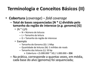 Terminologia e Conceitos Básicos (II)
• Cobertura (coverage) – fold coverage
– Total de bases sequenciadas [N * L] dividido pelo
tamanho da região de interesse (e.g. genoma) [G]
• (N * L)/G
– N = Número de leituras
– L = Tamanho da leitura
– G = Tamanho da região de interesse
• Exemplo
– Tamanho do Genoma (G): 1 Mbp
– Quantidade de leituras (N): 5 milhões de reads
– Tamanho das leituras (L): 50 bp
» Cobertura = (5.000.000 * 50) / 1.000.000 = 25X
– Na prática, corresponde a quantas vezes, em média,
cada base do alvo (genoma) foi sequenciada;
 