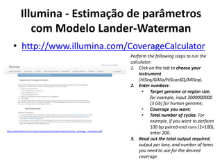 Illumina - Estimação de parâmetros
com Modelo Lander-Waterman
• http://www.illumina.com/CoverageCalculator
Perform the following steps to run the
calculator:
1. Click on the tab to choose your
instrument
(HiSeq/GAIIx/HiScanSQ/MiSeq).
2. Enter numbers:
• Target genome or region size,
for example, input 3000000000
(3 Gb) for human genome;
• Coverage you want;
• Total number of cycles. For
example, if you want to perform
100 bp paired-end runs (2×100),
enter 200.
3. Read out the total output required,
output per lane, and number of lanes
you need to use for the desired
coverage.
http://www.illumina.com/documents/products/technotes/technote_coverage_calculation.pdf
 