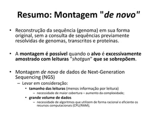 Resumo: Montagem "de novo"
• Reconstrução da sequência (genoma) em sua forma
original, sem a consulta de sequências previamente
resolvidas de genomas, transcritos e proteínas.
• A montagem é possível quando o alvo é excessivamente
amostrado com leituras "shotgun" que se sobrepõem.
• Montagem de novo de dados de Next-Generation
Sequencing (NGS)
– Levar em consideração:
• tamanho das leituras (menos informação por leitura)
– necessidade de maior cobertura – aumento da complexidade;
• grande volume de dados
– necessidade de algoritmos que utilizem de forma racional e eficiente os
recursos computacionais (CPU/RAM);
 