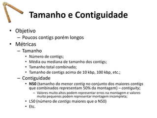 Tamanho e Contiguidade
• Objetivo
– Poucos contigs porém longos
• Métricas
– Tamanho
• Número de contigs;
• Média ou mediana de tamanho dos contigs;
• Tamanho total combinado;
• Tamanho de contigs acima de 10 kbp, 100 kbp, etc.;
– Contiguidade
• N50 (tamanho do menor contig no conjunto dos maiores contigs
que combinados representam 50% da montagem) – contiguity;
– Valores muito altos podem representar erros na montagem e valores
muito pequenos podem representar montagem incompleta;
• L50 (número de contigs maiores que o N50)
• Etc.
 