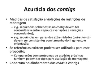 Acurácia dos contigs
• Medidas de satisfação e violações de restrições de
montagem
– e.g. sequências sobrepostas no contig devem ter
concordância entre si (poucas variações e variações
concordantes);
– e.g. sequências em pares das extremidades (paired-ends)
devem ser consistentes com tamanho do fragmento e
orientação;
• Se referências existem podem ser utilizadas para este
propósito;
– Comparações com proteomas de espécies próximas
também podem ser úteis para avaliação da montagem;
• Cobertura no alinhamento das reads X contigs
 