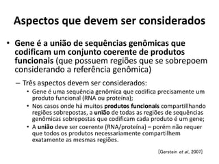 Aspectos que devem ser considerados
• Gene é a união de sequências genômicas que
codificam um conjunto coerente de produtos
funcionais (que possuem regiões que se sobrepoem
considerando a referência genômica)
[Gerstein et al., 2007]
– Três aspectos devem ser considerados:
• Gene é uma sequência genômica que codifica precisamente um
produto funcional (RNA ou proteína);
• Nos casos onde há muitos produtos funcionais compartillhando
regiões sobrepostas, a união de todas as regiões de sequências
genômicas sobrepostas que codificam cada produto é um gene;
• A união deve ser coerente (RNA/proteína) – porém não requer
que todos os produtos necessariamente compartilhem
exatamente as mesmas regiões.
 