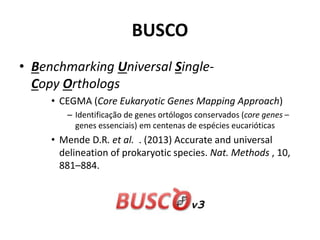 BUSCO
• Benchmarking Universal Single-
Copy Orthologs
• CEGMA (Core Eukaryotic Genes Mapping Approach)
– Identificação de genes ortólogos conservados (core genes –
genes essenciais) em centenas de espécies eucarióticas
• Mende D.R. et al. . (2013) Accurate and universal
delineation of prokaryotic species. Nat. Methods , 10,
881–884.
 