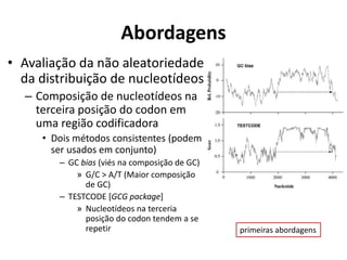 Abordagens
• Avaliação da não aleatoriedade
da distribuição de nucleotídeos
– Composição de nucleotídeos na
terceira posição do codon em
uma região codificadora
• Dois métodos consistentes (podem
ser usados em conjunto)
– GC bias (viés na composição de GC)
» G/C > A/T (Maior composição
de GC)
– TESTCODE [GCG package]
» Nucleotídeos na terceria
posição do codon tendem a se
repetir primeiras abordagens
 