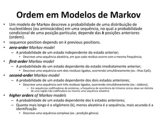 Ordem em Modelos de Markov
• Um modelo de Markov descreve a probabilidade de uma distribuição de
nucleotídeos (ou aminoácidos) em uma sequência, no qual a probabilidade
condicional de uma posição particular, depende das k posições anteriores
(ordem).
• sequence position depends on k previous positions.
• zero-order Markov model
– A probabilidade de um estado independente do estado anterior;
• Descreve uma sequência aleatória, em que cada resíduo ocorre com a mesma frequência;
• first-order Markov model
– A probabilidade de um estado dependente do estado imediatamente anterior;
• Descreve uma sequência com dois resíduos ligados, ocorrendo simultâneamente (ex.: ilhas CpG);
• second-order Markov model
– A probabilidade de um estado dependente dos dois estados anteriores;
• Descreve uma sequência com três resíduos ligados, ocorrendo simultâneamente (ex.: códons);
– Em sequências codificadoras de proteínas, a frequência de ocorrência de trímeros únicos deve ser distinta
de uma região não codificadora ou mesmo uma sequência aleatória.
• higher orders of Markov models
– A probabilidade de um estado dependente dos k estados anteriores;
– Quanto mais longo é o oligômero (k), menos aleatória é a sequência, mais acurada é a
identificação
• Descreve uma sequência complexa (ex.: predição gênica)
 