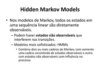 Hidden Markov Models
• Nos modelos de Markov, todos os estados em
uma sequência linear são diretamente
observáveis.
– Podem haver estados não observáveis que
interferem nas transições.
– Modelos mais sofisticados: HMMs
• Combina dois ou mais cadeias de Markov, com somente
uma cadeia consistindo de estados observáveis e outra
com estados não observáveis com influência no
processo
 