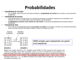 Probabilidades
• Probabilidade de Transição
– Em um HMM, assim como em uma cadeia de Markov, a probabilidade de transitar de um estate a outro (transition
probability).
• Probabilidade de Emissão
– Cada estado pode ser composto por um conjunto de elementos ou símbolos. Sequência de nucleotídeos, há 4
símbolos: A, T, G e C em cada estado. Para aminoácidos, são 20 símbolos.
– A probabilidade associada a cada símbolo em cada estado é chamada de probabilidade de emissão (emission
probability).
• Probabilidade Total
– Para o cálculo da probabilidade total de um caminho no modelo, as transições, emissões, das camadas observáveis,
assim como das camadas escondidas (“hidden”) devem ser levadas em conta.
HMM simples para representar (ou gerar)
uma sequência
 