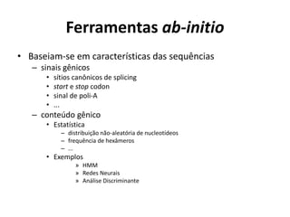 Ferramentas ab-initio
• Baseiam-se em características das sequências
– sinais gênicos
• sítios canônicos de splicing
• start e stop codon
• sinal de poli-A
• ...
– conteúdo gênico
• Estatística
– distribuição não-aleatória de nucleotídeos
– frequência de hexâmeros
– ...
• Exemplos
» HMM
» Redes Neurais
» Análise Discriminante
 