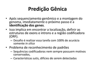 Predição Gênica
• Após sequenciamento genômico e a montagem do
genoma, imediatamente o próximo passo é a
identificação dos genes.
• Isso implica em encontrar a localização, definir as
estruturas de exons e introns e a região codificadora
(ORF).
– Desafio é realizar essa tarefa com 100% de acurácia
somente in silico
• Problema de reconhecimento de padrões
– Sequências codificadoras nem sempre possuem motivos
conservados,
– Características sutis, difícies de serem detectadas
 