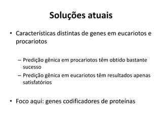 Soluções atuais
• Características distintas de genes em eucariotos e
procariotos
– Predição gênica em procariotos têm obtido bastante
sucesso
– Predição gênica em eucariotos têm resultados apenas
satisfatórios
• Foco aqui: genes codificadores de proteínas
 