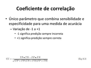Coeficiente de correlação
• Único parâmetro que combina sensibilidade e
especificidade para uma medida de acurácia
– Variação de -1 a +1
• -1 significa predição sempre incorreta
• +1 significa predição sempre correta
 