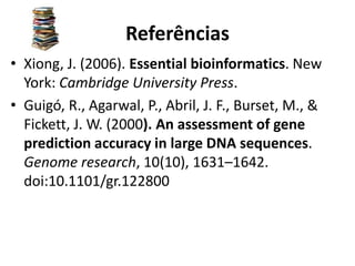 Referências
• Xiong, J. (2006). Essential bioinformatics. New
York: Cambridge University Press.
• Guigó, R., Agarwal, P., Abril, J. F., Burset, M., &
Fickett, J. W. (2000). An assessment of gene
prediction accuracy in large DNA sequences.
Genome research, 10(10), 1631–1642.
doi:10.1101/gr.122800
 
