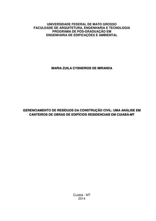 UNIVERSIDADE FEDERAL DE MATO GROSSO
FACULDADE DE ARQUITETURA, ENGENHARIA E TECNOLOGIA
PROGRAMA DE PÓS-GRADUAÇÃO EM
ENGENHARIA DE EDIFICAÇÕES E AMBIENTAL
MARIA ZUILA CYSNEIROS DE MIRANDA
GERENCIAMENTO DE RESÍDUOS DA CONSTRUÇÃO CIVIL: UMA ANÁLISE EM
CANTEIROS DE OBRAS DE EDIFÍCIOS RESIDENCIAIS EM CUIABÁ-MT
Cuiabá - MT
2014
 