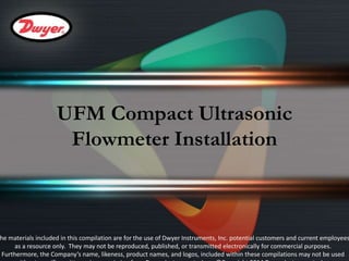 UFM Compact Ultrasonic 
Flowmeter Installation 
The materials included in this compilation are for the use of Dwyer Instruments, Inc. potential customers and current employees 
as a resource only. They may not be reproduced, published, or transmitted electronically for commercial purposes. 
Furthermore, the Company’s name, likeness, product names, and logos, included within these compilations may not be used 
without specific, written prior permission from Dwyer Instruments, Inc. ©Copyright 2014 Dwyer Instruments, Inc. 
 