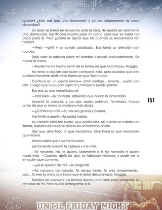 querría? ¿Esto era solo una distracción y yo era simplemente la chica
disponible?
Un dolor se formó en mi pecho ante la idea. No quería ser solamente
una distracción. Significaba mucho para mí como para que yo fuera tan
poco para él. Pero ¿cómo le decía que no cuando se encontraba tan
herido?
—West —grité y se quedó paralizado. Eso llamó su atención con
rapidez.
Dejó caer la cabeza sobre mi hombro y respiró profundamente. Sin
mover la mano.
—Nadie me ha hecho sentir de la forma en que tú lo haces, Maggie.
No tenía a alguien con quien comparar esto, pero dudaba que otro
pudiera hacerme sentir de la forma en que West hacía.
Continuó en un susurro ronco—: Estar contigo... tenerte... sueño con
ello. Es algo que no puedo explicar y tampoco puedo perder.
Eso era. Lo que necesitaba oír.
—Está bien —le contesté, sabiendo que nunca lo lamentaría.
Levantó la cabeza, y sus ojos azules ardieron. Temblaba, incluso
antes de que su mano se deslizara más abajo.
—¿Confías en mí? —Su voz era gruesa y áspera.
Me limité a asentir. No podía hablar.
Mi corazón latía tan fuerte, que podía oírlo. Mi cuerpo se hallaba en
llamas, a punto de hacerse añicos en un hermoso olvido.
Dije que sería todo lo que necesitara. Que haría lo que necesitara
que hiciera.
Ahora sabía que tuve tanta razón.
Lentamente levantó la cabeza y me miró.
—Te necesito. No, te quiero. Solamente a ti. No necesito ni quiero
nada más. —Cuando abrió los ojos, se hallaban vidriosos, y pude ver la
emoción que contenía.
—¿Qué quieres de mí? —le pregunté.
—Te necesito demasiado. Te deseo tanto. Tú eres simplemente...
solo... tú eres lo único que hace que el dolor desaparezca, Maggie.
Trataba de sobrevivir. Le estaba dando una razón para sobrevivir. La
tomaba de mí. Pero quería entregarme a él.
 
