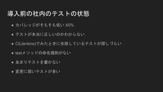 導入前の社内のテストの状態
● カバレッジがそもそも低い X0%
● テストが本当に正しいのかわからない
● CI(Jenkins)でみたときに失敗しているテストが探しづらい
● testメソッドの命名規則がない
● あまりテストを書かない
● 変更に弱いテストが多い
 