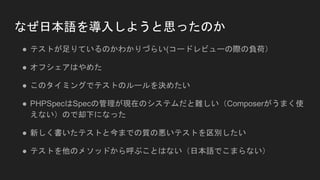 なぜ日本語を導入しようと思ったのか
● テストが足りているのかわかりづらい(コードレビューの際の負荷）
● オフシェアはやめた
● このタイミングでテストのルールを決めたい
● PHPSpecはSpecの管理が現在のシステムだと難しい（Composerがうまく使
えない）ので却下になった
● 新しく書いたテストと今までの質の悪いテストを区別したい
● テストを他のメソッドから呼ぶことはない（日本語でこまらない）
 
