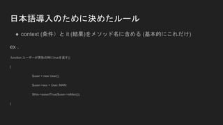 日本語導入のために決めたルール
● context (条件）と it (結果)をメソッド名に含める (基本的にこれだけ)
ex .
function ユーザーが男性の時にtrueを返す()
{
$user = new User();
$user->sex = User::MAN;
$this->assertTrue($user->isMan());
}
 