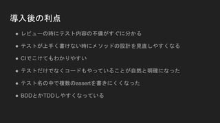 導入後の利点
● レビューの時にテスト内容の不備がすぐに分かる
● テストが上手く書けない時にメソッドの設計を見直しやすくなる
● CIでこけてもわかりやすい
● テストだけでなくコードもやっていることが自然と明確になった
● テスト名の中で複数のassertを書きにくくなった
● BDDとかTDDしやすくなっている
 