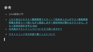 参考
● JUnit実践入門
● これであなたもテスト駆動開発マスター！？和田卓人さんがテスト駆動開発
問題を解答コード使いながら解説します～現在時刻が関わるテストから、テ
スト容易性設計を学ぶ #tdd
● 日本語のテストメソッドについてどう思いますか？
● テストメソッドを日本語で書くことについて
 